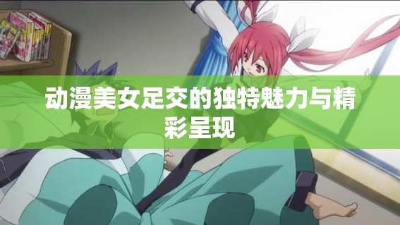 动漫美女足交的独特魅力与精彩呈现