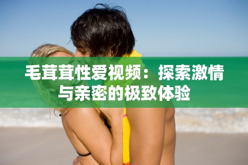 毛茸茸性爱视频：探索激情与亲密的极致体验