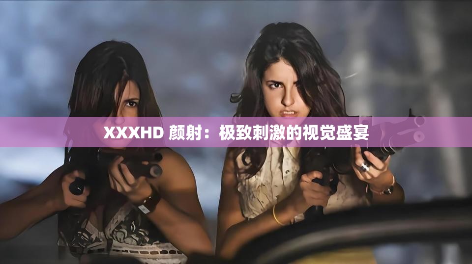 XXXHD 颜射：极致刺激的视觉盛宴