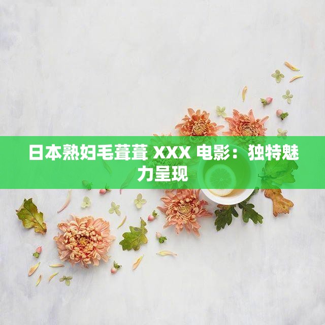 日本熟妇毛葺葺 XXX 电影：独特魅力呈现