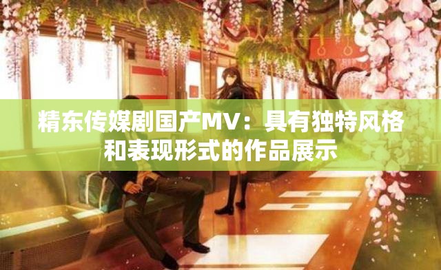 精东传媒剧国产MV：具有独特风格和表现形式的作品展示
