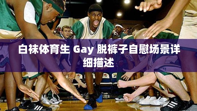 白袜体育生 Gay 脱裤子自慰场景详细描述