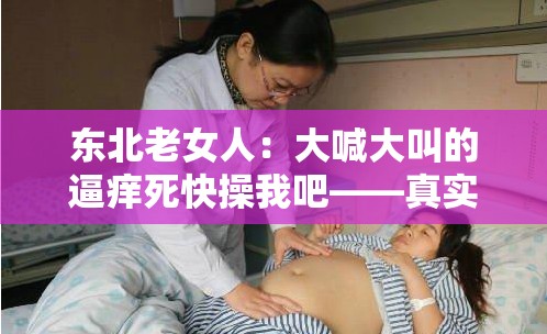 东北老女人：大喊大叫的逼痒死快操我吧——真实豪放的性呼喊