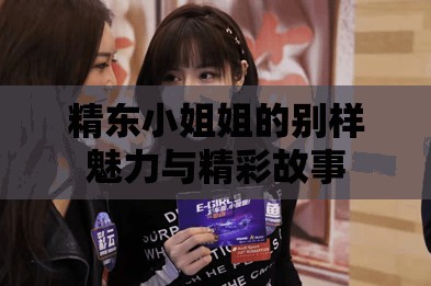 精东小姐姐的别样魅力与精彩故事
