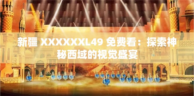 新疆 XXXXXXL49 免费看：探索神秘西域的视觉盛宴