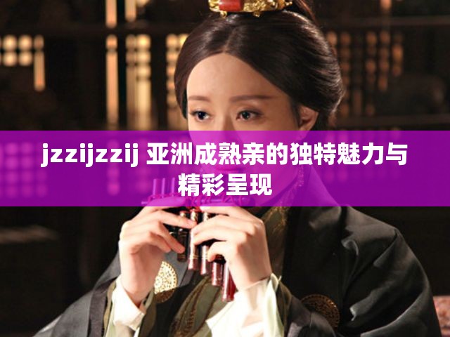 jzzijzzij 亚洲成熟亲的独特魅力与精彩呈现