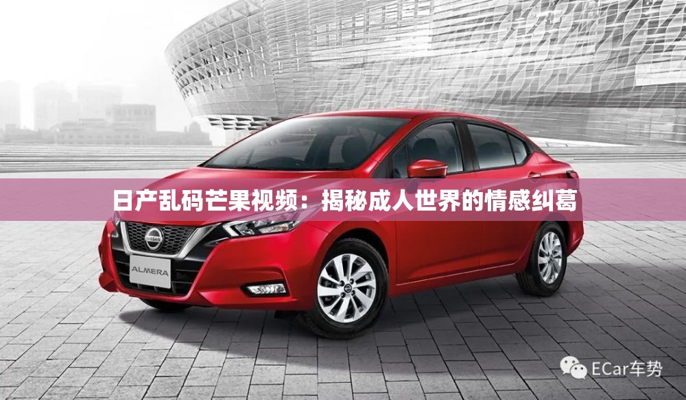 日产乱码芒果视频：揭秘成人世界的情感纠葛