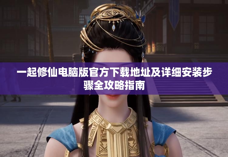 一起修仙电脑版官方下载地址及详细安装步骤全攻略指南