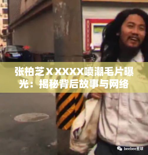 张柏芝ⅩXXXX喷潮毛片曝光：揭秘背后故事与网络热议，网友热议不断，引发广泛关注与讨论