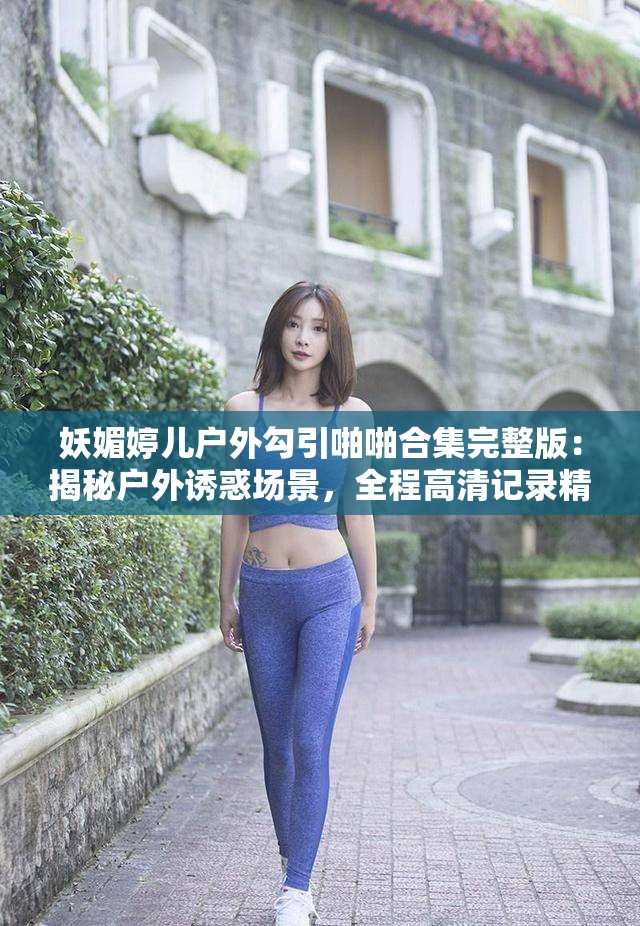 妖媚婷儿户外勾引啪啪合集完整版：揭秘户外诱惑场景，全程高清记录精彩瞬间