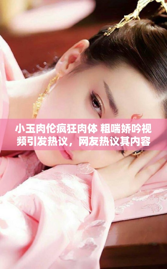 小玉肉伦疯狂肉体 粗喘娇吟视频引发热议，网友热议其内容与细节，探讨背后故事与真相