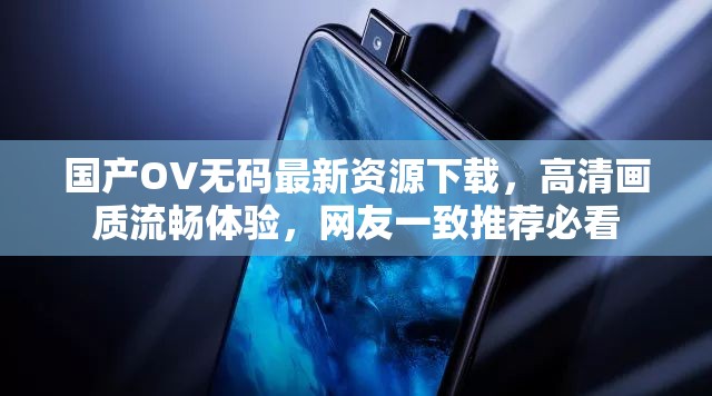 国产OV无码最新资源下载，高清画质流畅体验，网友一致推荐必看