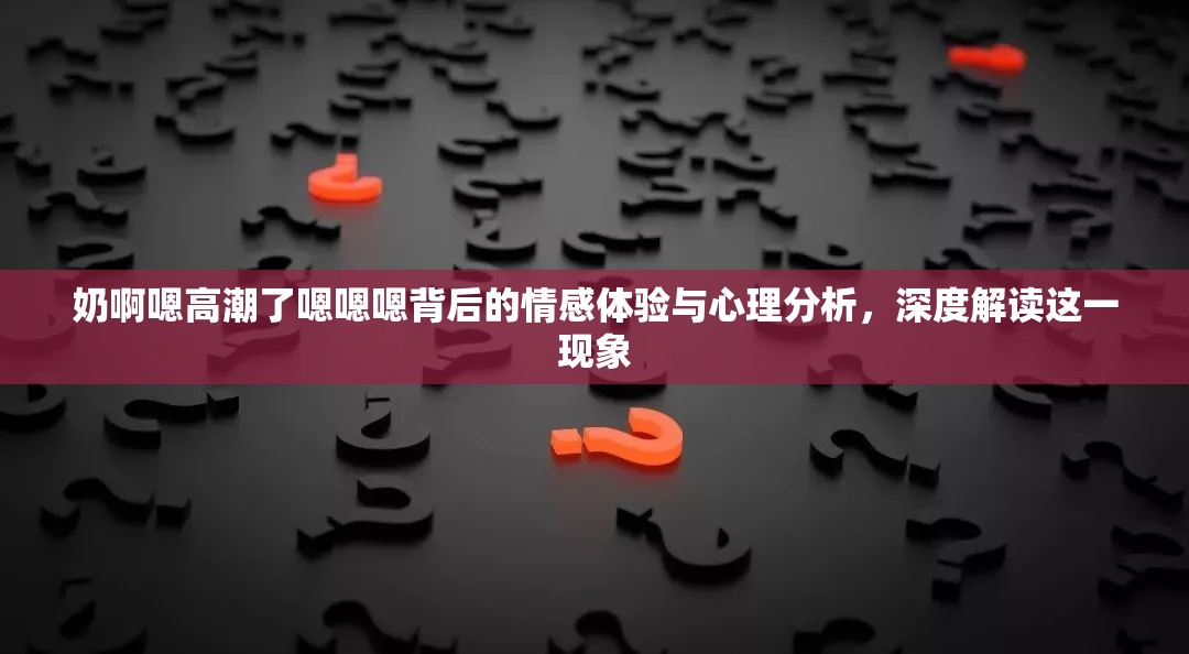 奶啊嗯高潮了嗯嗯嗯背后的情感体验与心理分析，深度解读这一现象