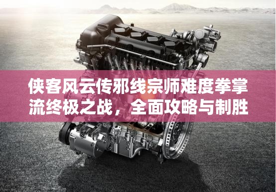 侠客风云传邪线宗师难度拳掌流终极之战，全面攻略与制胜策略