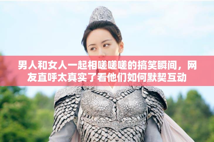 男人和女人一起相嗟嗟嗟的搞笑瞬间，网友直呼太真实了看他们如何默契互动