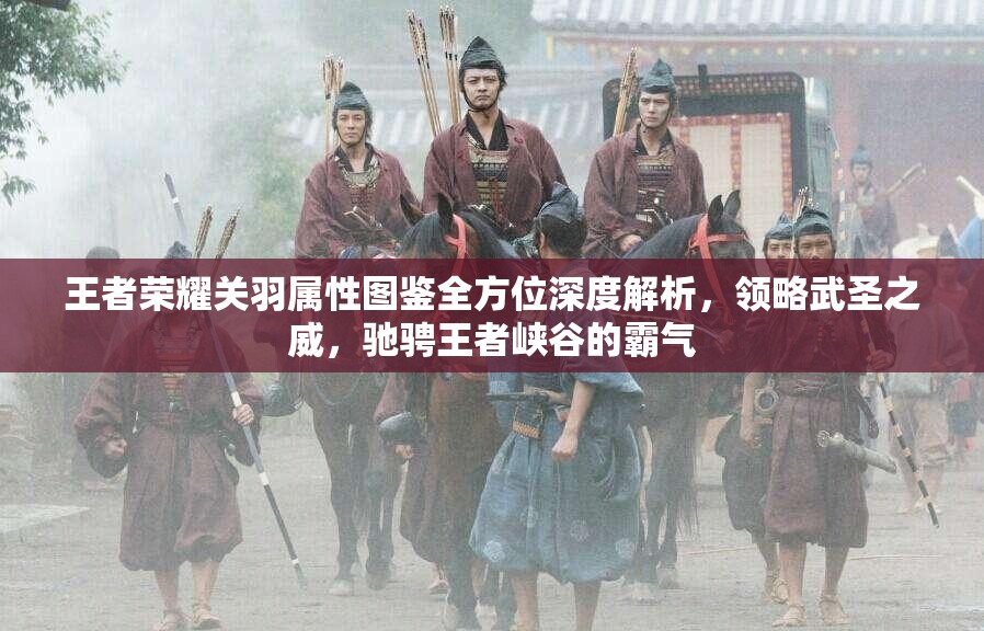 王者荣耀关羽属性图鉴全方位深度解析，领略武圣之威，驰骋王者峡谷的霸气
