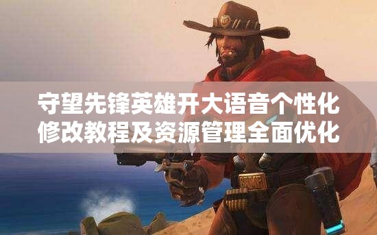 守望先锋英雄开大语音个性化修改教程及资源管理全面优化指南