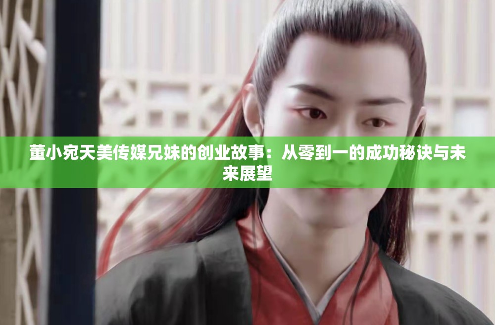 董小宛天美传媒兄妹的创业故事：从零到一的成功秘诀与未来展望