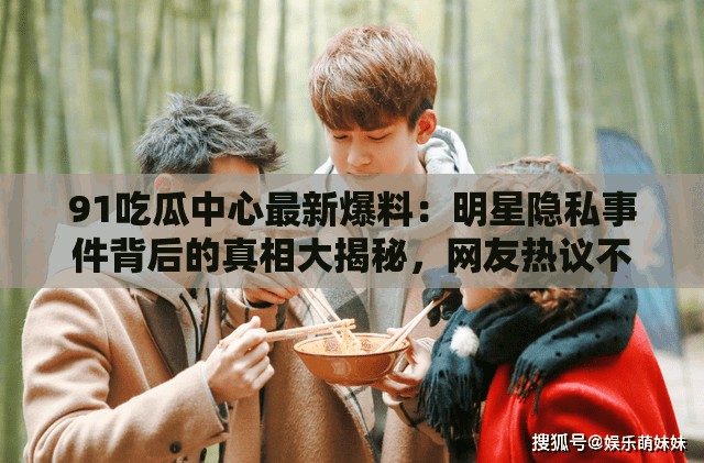 91吃瓜中心最新爆料：明星隐私事件背后的真相大揭秘，网友热议不断