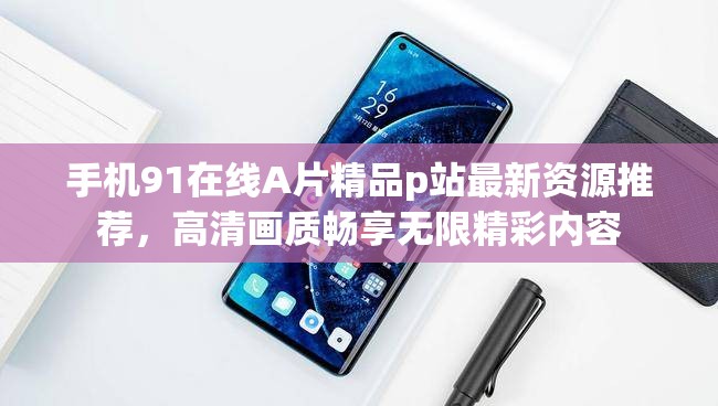 手机91在线A片精品p站最新资源推荐，高清画质畅享无限精彩内容