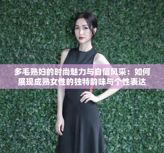 多毛熟妇的时尚魅力与自信风采：如何展现成熟女性的独特韵味与个性表达