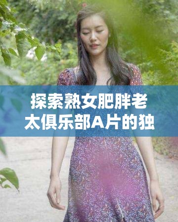 探索熟女肥胖老太俱乐部A片的独特魅力：揭秘成人影片中的另类美学与观众心理