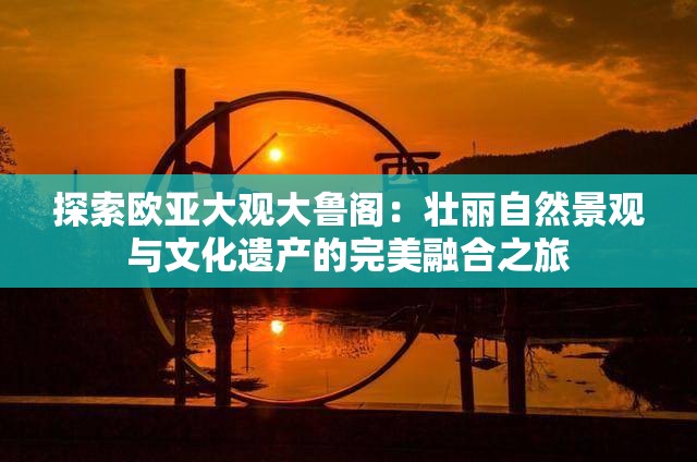 探索欧亚大观大鲁阁：壮丽自然景观与文化遗产的完美融合之旅