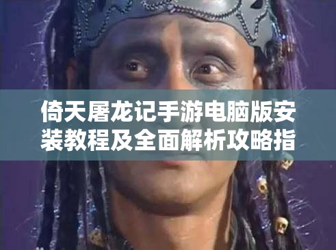 倚天屠龙记手游电脑版安装教程及全面解析攻略指南