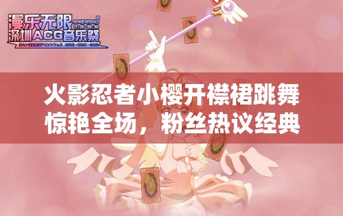 火影忍者小樱开襟裙跳舞惊艳全场，粉丝热议经典角色新造型魅力再现