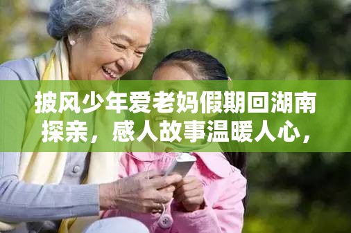 披风少年爱老妈假期回湖南探亲，感人故事温暖人心，亲情之旅引发共鸣