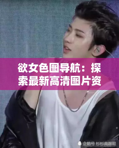 欲女色图导航：探索最新高清图片资源，满足你的视觉需求与好奇心