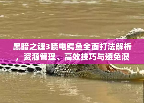 黑暗之魂3喷电鳄鱼全面打法解析，资源管理、高效技巧与避免浪费策略指南