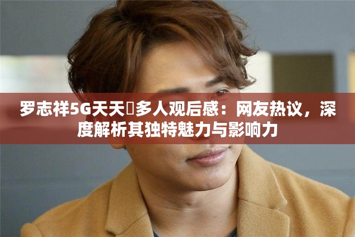 罗志祥5G天天奭多人观后感：网友热议，深度解析其独特魅力与影响力