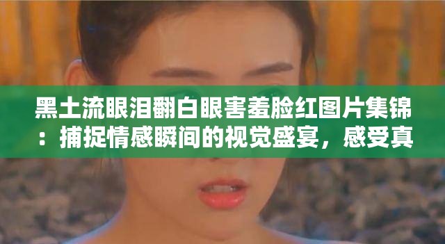 黑土流眼泪翻白眼害羞脸红图片集锦：捕捉情感瞬间的视觉盛宴，感受真实情绪的动人画面