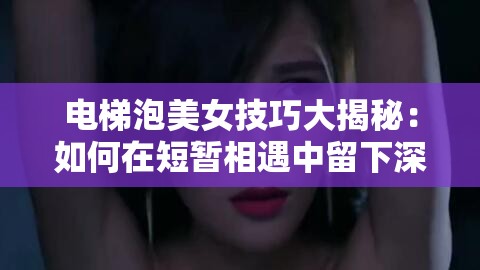 电梯泡美女技巧大揭秘：如何在短暂相遇中留下深刻印象并成功搭讪？