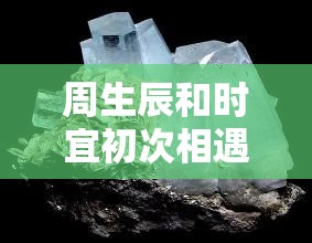 周生辰和时宜初次相遇的情感火花：他们如何从陌生到心灵相通的深情瞬间