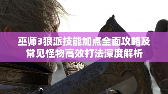 巫师3狼派技能加点全面攻略及常见怪物高效打法深度解析