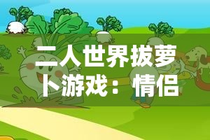 二人世界拔萝卜游戏：情侣互动新玩法，挑战默契与协作的趣味体验