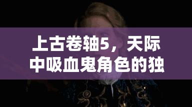 上古卷轴5，天际中吸血鬼角色的独特救赎与转变之旅探索