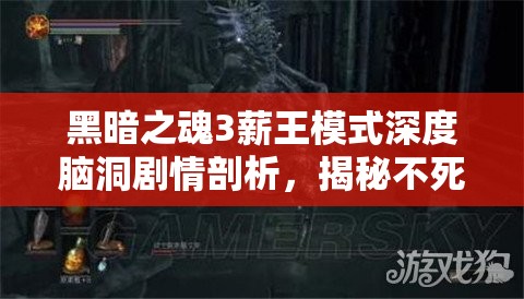 黑暗之魂3薪王模式深度脑洞剧情剖析，揭秘不死队的悲壮史诗与命运纠葛