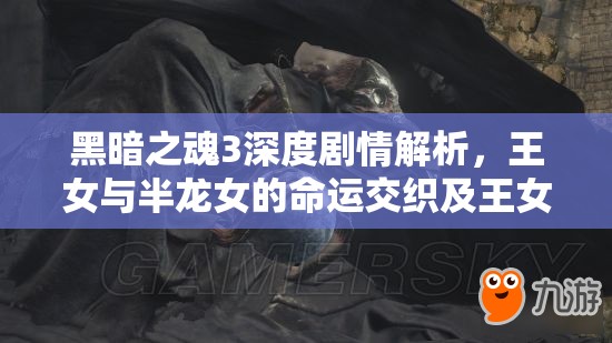 黑暗之魂3深度剧情解析，王女与半龙女的命运交织及王女真实身份探讨