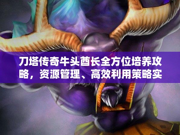 刀塔传奇牛头酋长全方位培养攻略，资源管理、高效利用策略实现价值最大化
