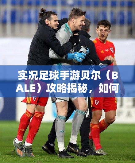 实况足球手游贝尔（BALE）攻略揭秘，如何轻松获取并主宰绿茵场？