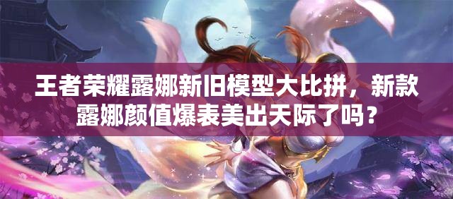 王者荣耀露娜新旧模型大比拼，新款露娜颜值爆表美出天际了吗？