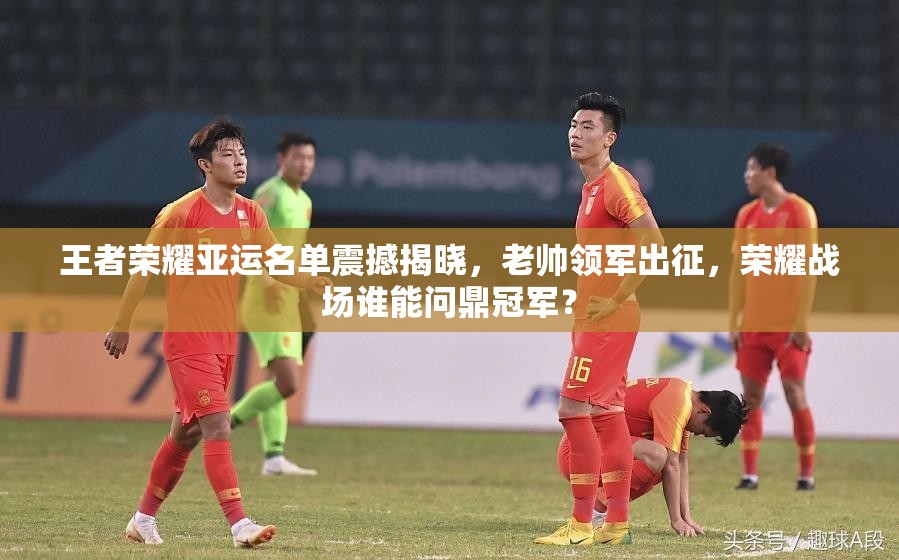 王者荣耀亚运名单震撼揭晓，老帅领军出征，荣耀战场谁能问鼎冠军？