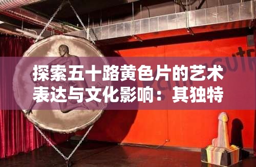 探索五十路黄色片的艺术表达与文化影响：其独特魅力与观众反响