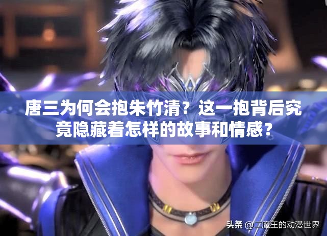 唐三为何会抱朱竹清？这一抱背后究竟隐藏着怎样的故事和情感？