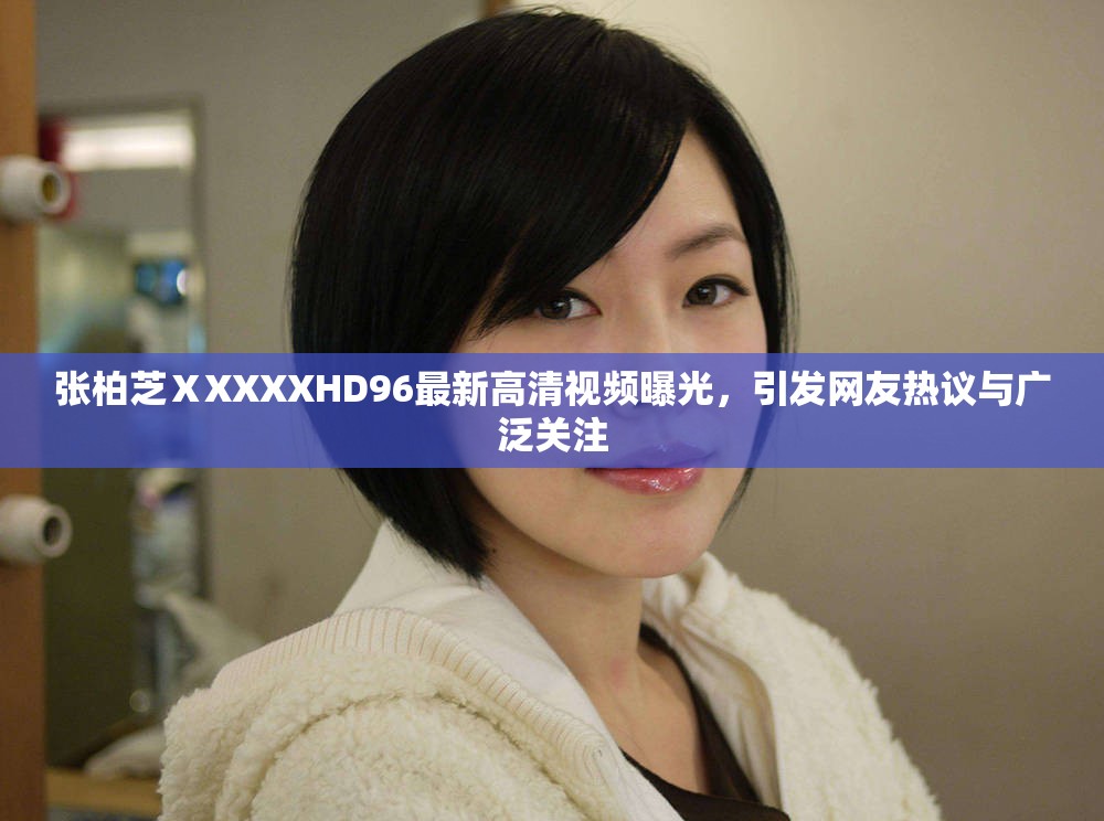 张柏芝ⅩXXXXHD96最新高清视频曝光，引发网友热议与广泛关注