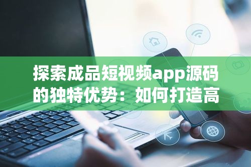探索成品短视频app源码的独特优势：如何打造高效、稳定的短视频平台