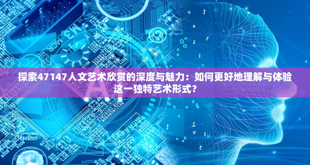 探索47147人文艺术欣赏的深度与魅力：如何更好地理解与体验这一独特艺术形式？